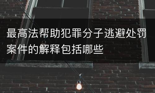 最高法帮助犯罪分子逃避处罚案件的解释包括哪些