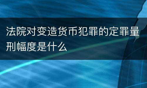法院对变造货币犯罪的定罪量刑幅度是什么