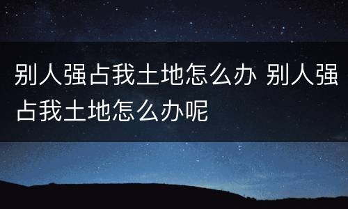 别人强占我土地怎么办 别人强占我土地怎么办呢