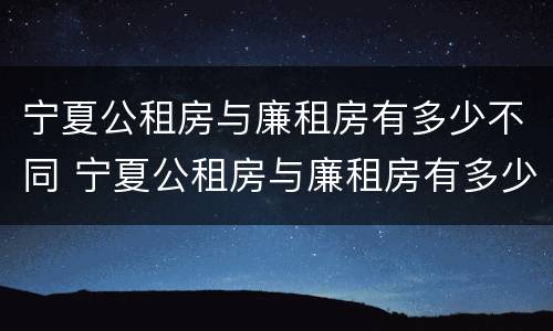 宁夏公租房与廉租房有多少不同 宁夏公租房与廉租房有多少不同呢