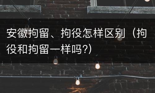 安徽拘留、拘役怎样区别（拘役和拘留一样吗?）