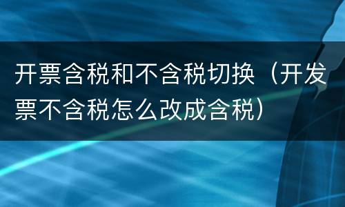 开票含税和不含税切换（开发票不含税怎么改成含税）