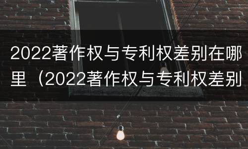 2022著作权与专利权差别在哪里（2022著作权与专利权差别在哪里呢）