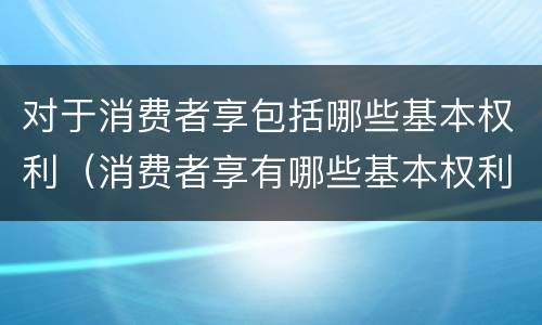 对于消费者享包括哪些基本权利（消费者享有哪些基本权利）