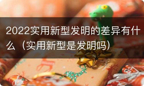 2022实用新型发明的差异有什么（实用新型是发明吗）