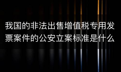 我国的非法出售增值税专用发票案件的公安立案标准是什么