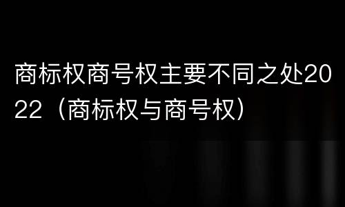 商标权商号权主要不同之处2022（商标权与商号权）