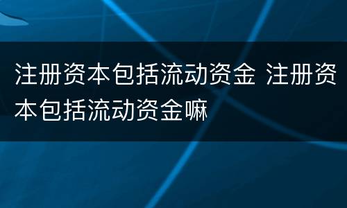 注册资本包括流动资金 注册资本包括流动资金嘛