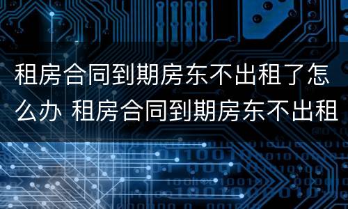 租房合同到期房东不出租了怎么办 租房合同到期房东不出租了怎么办呢