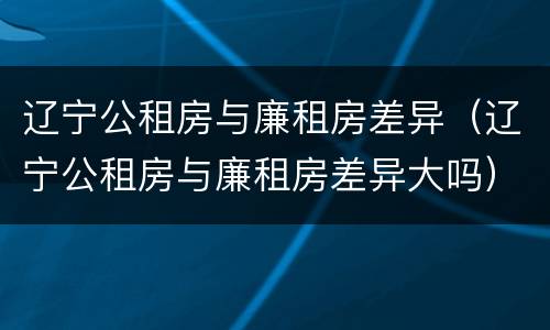 辽宁公租房与廉租房差异（辽宁公租房与廉租房差异大吗）