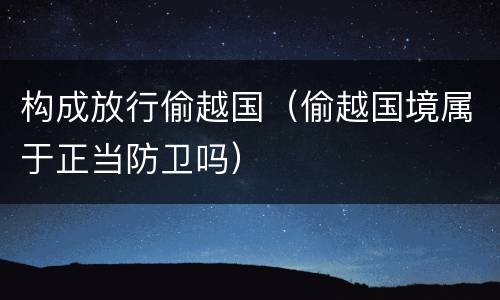 构成放行偷越国（偷越国境属于正当防卫吗）