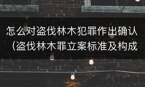 怎么对盗伐林木犯罪作出确认（盗伐林木罪立案标准及构成要件）