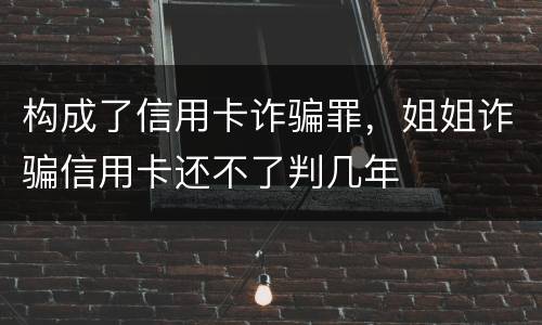 构成了信用卡诈骗罪，姐姐诈骗信用卡还不了判几年