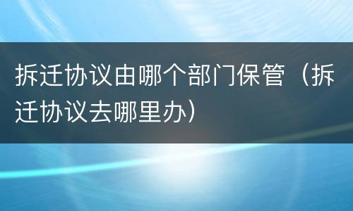 拆迁协议由哪个部门保管（拆迁协议去哪里办）