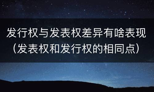 发行权与发表权差异有啥表现（发表权和发行权的相同点）