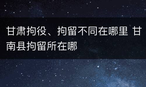 甘肃拘役、拘留不同在哪里 甘南县拘留所在哪
