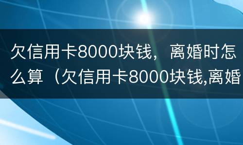 欠信用卡8000块钱，离婚时怎么算（欠信用卡8000块钱,离婚时怎么算利息）