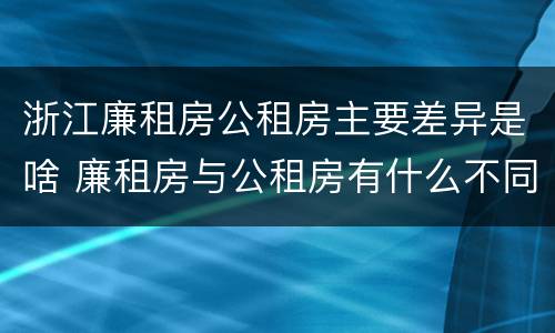 浙江廉租房公租房主要差异是啥 廉租房与公租房有什么不同