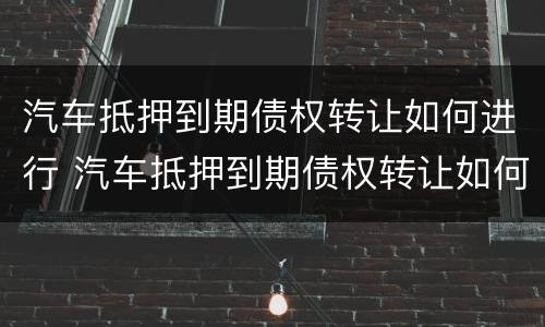汽车抵押到期债权转让如何进行 汽车抵押到期债权转让如何进行合同