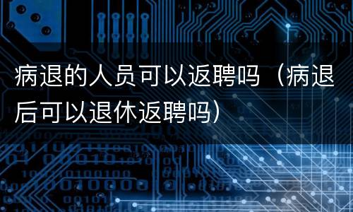病退的人员可以返聘吗（病退后可以退休返聘吗）