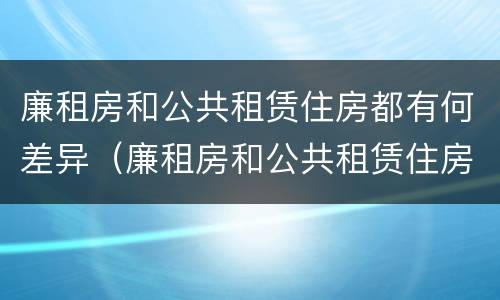 廉租房和公共租赁住房都有何差异（廉租房和公共租赁住房的区别）