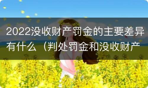 2022没收财产罚金的主要差异有什么（判处罚金和没收财产的区别）