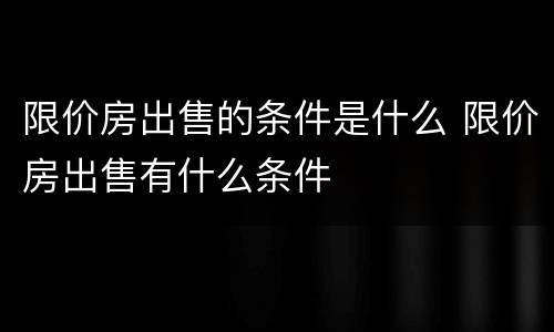 限价房出售的条件是什么 限价房出售有什么条件