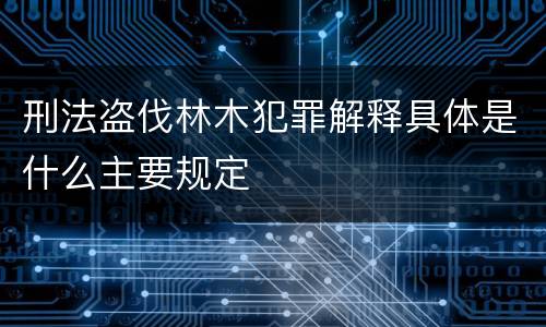 刑法盗伐林木犯罪解释具体是什么主要规定