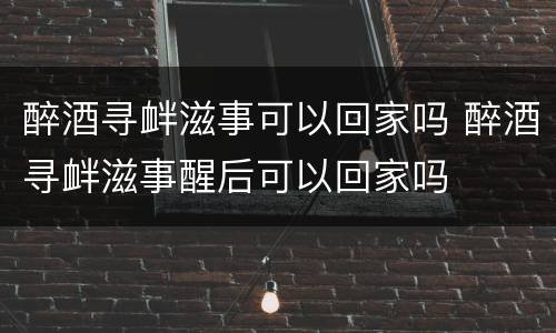 醉酒寻衅滋事可以回家吗 醉酒寻衅滋事醒后可以回家吗