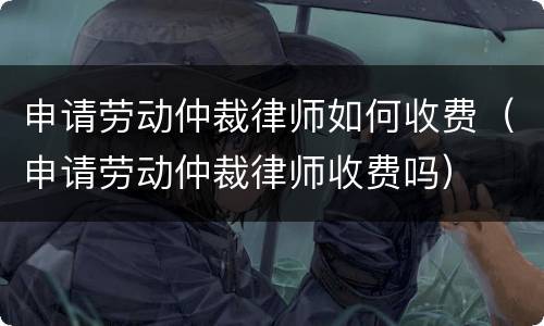 申请劳动仲裁律师如何收费（申请劳动仲裁律师收费吗）