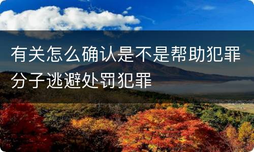 有关怎么确认是不是帮助犯罪分子逃避处罚犯罪