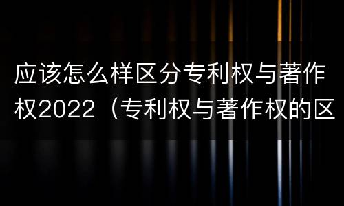 应该怎么样区分专利权与著作权2022（专利权与著作权的区别）