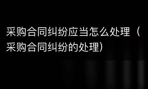 采购合同纠纷应当怎么处理（采购合同纠纷的处理）