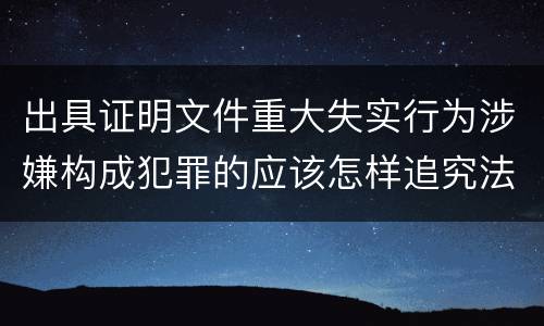 出具证明文件重大失实行为涉嫌构成犯罪的应该怎样追究法律责任