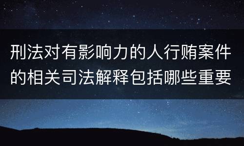 刑法对有影响力的人行贿案件的相关司法解释包括哪些重要规定