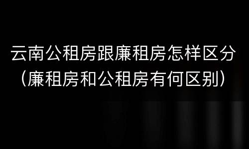 云南公租房跟廉租房怎样区分（廉租房和公租房有何区别）