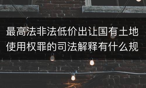 最高法非法低价出让国有土地使用权罪的司法解释有什么规定