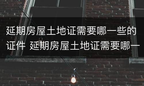 延期房屋土地证需要哪一些的证件 延期房屋土地证需要哪一些的证件和手续