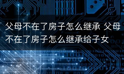 父母不在了房子怎么继承 父母不在了房子怎么继承给子女