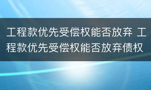 工程款优先受偿权能否放弃 工程款优先受偿权能否放弃债权