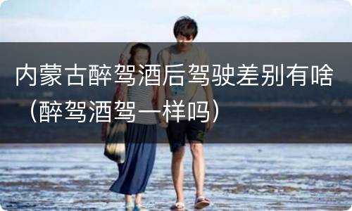 内蒙古醉驾酒后驾驶差别有啥（醉驾酒驾一样吗）