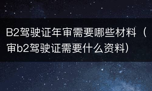 B2驾驶证年审需要哪些材料（审b2驾驶证需要什么资料）