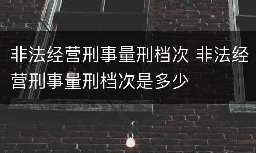非法经营刑事量刑档次 非法经营刑事量刑档次是多少