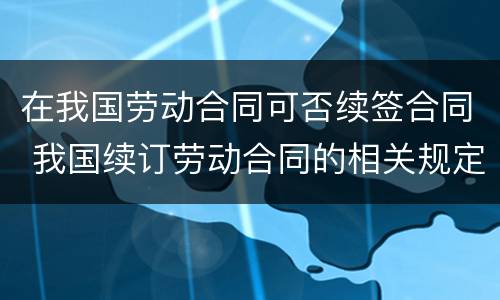 在我国劳动合同可否续签合同 我国续订劳动合同的相关规定