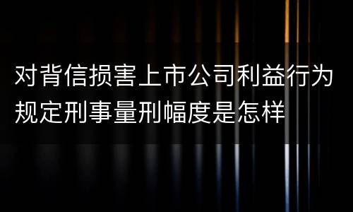 对背信损害上市公司利益行为规定刑事量刑幅度是怎样