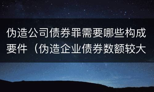 伪造公司债券罪需要哪些构成要件（伪造企业债券数额较大的构成）