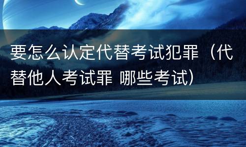 要怎么认定代替考试犯罪（代替他人考试罪 哪些考试）