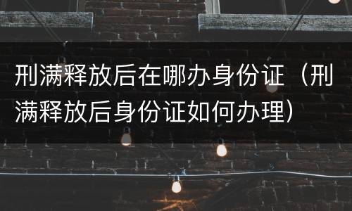 刑满释放后在哪办身份证（刑满释放后身份证如何办理）