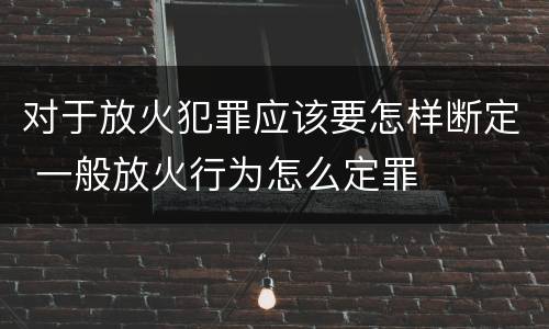 对于放火犯罪应该要怎样断定 一般放火行为怎么定罪