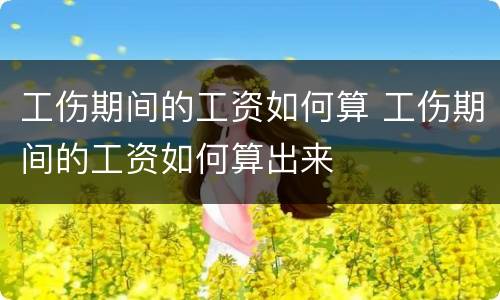 工伤期间的工资如何算 工伤期间的工资如何算出来